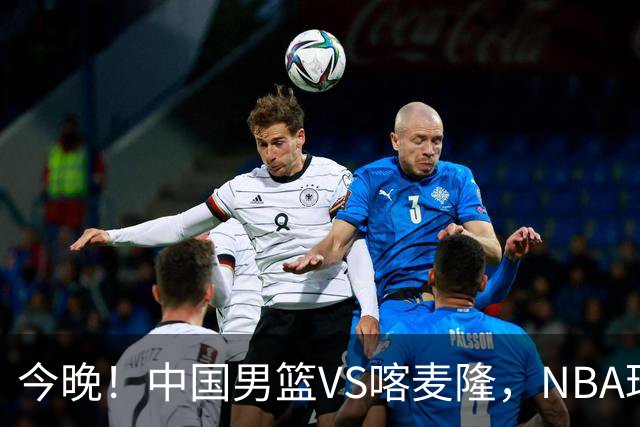 今晚！中国男篮VS喀麦隆，NBA球员杨瀚森缺阵，CBA球员领衔，CCTV5无直播