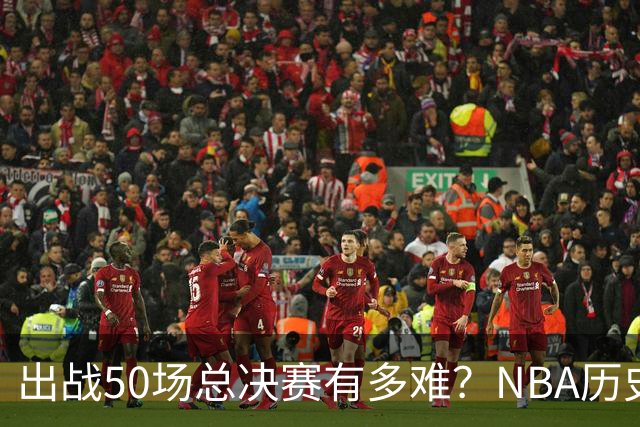 出战50场总决赛有多难？NBA历史仅7人达成，詹姆斯成现役独苗